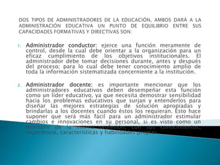 1. Administrador conductor: ejerce una función meramente de
control, desde la cual debe orientar a la organización para un
eficaz cumplimiento de los objetivos institucionales. El
administrador debe tomar decisiones durante, antes y después
del proceso; para lo cual debe tener conocimiento amplio de
toda la información sistematizada concerniente a la institución.
2. Administrador docente: es importante mencionar que los
administradores educativos deben desempeñar esta función
como un líder educativo, ya que necesita demostrar sensibilidad
hacia los problemas educativos que surjan y entenderlos para
diseñar las mejores estrategias de solución apropiadas y
brindarlas a los docentes cuando éstos los requieran. Esto hace
suponer que será más fácil para un administrador estimular
cambios e innovaciones en su personal, si es visto como un
miembro de la misma profesión, con sus conocimientos,
experiencia, características y habilidades propias.
 