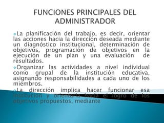 La planificación del trabajo, es decir, orientar
las acciones hacia la dirección deseada mediante
un diagnóstico institucional, determinación de
objetivos, programación de objetivos en la
ejecución de un plan y una evaluación de
resultados.
Organizar las actividades a nivel individual
como grupal de la institución educativa,
asignando responsabilidades a cada uno de los
miembros.
La dirección implica hacer funcionar esa
institución y orientarla hacia el logro de los
objetivos propuestos, mediante
 