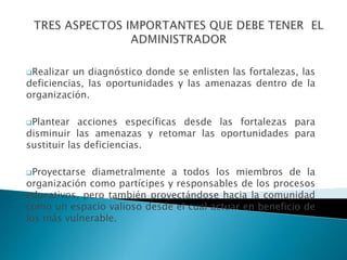 Realizar un diagnóstico donde se enlisten las fortalezas, las
deficiencias, las oportunidades y las amenazas dentro de la
organización.
Plantear acciones específicas desde las fortalezas para
disminuir las amenazas y retomar las oportunidades para
sustituir las deficiencias.
Proyectarse diametralmente a todos los miembros de la
organización como partícipes y responsables de los procesos
educativos, pero también proyectándose hacia la comunidad
como un espacio valioso desde el cual actuar en beneficio de
los más vulnerable.
 
