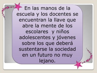 En las manos de la
escuela y los docentes se
 encuentran la llave que
  abre la mente de los
   escolares y niños
 adolescentes y jóvenes
  sobre los que deberá
 sustentarse la sociedad
  en un futuro no muy
         lejano.
 