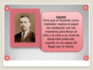 Vigotski
Dice que el docente como
 mediador realiza el papel
   de mediación con los
  maestros para llevar al
niño y la niña a su nivel de
   desarrollo potencial,
  cuando no es capaz de
    llegar por si mismo
 