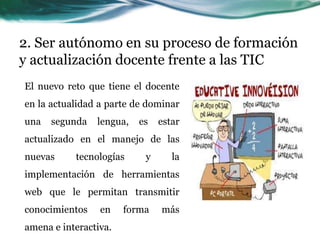 2. Ser autónomo en su proceso de formación
y actualización docente frente a las TIC
El nuevo reto que tiene el docente
en la actualidad a parte de dominar
una   segunda   lengua,   es   estar
actualizado en el manejo de las
nuevas     tecnologías     y      la
implementación de herramientas
web que le permitan transmitir
conocimientos    en    forma   más
amena e interactiva.
 