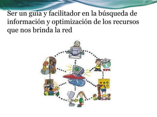 Ser un guía y facilitador en la búsqueda de
información y optimización de los recursos
que nos brinda la red
 