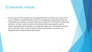 El docente virtual
 El proceso se inicia siempre con la preparación de la instrucción, tanto en lo
que se refiere a la planificación como en la búsqueda y actualización de los
contenidos que vamos a exponer. Esta fase se basa en la formación remota del
docente, es decir, todo el acervo de conocimientos que atesora y que le
hacen conocedor de la materia y, en segundo lugar, en la formación continua
que le permite estar al día, preparar nuevos contenidos y aumentar el
background de conocimientos que posee.
 