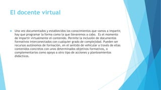 El docente virtual
 Una vez documentados y establecidos los conocimientos que vamos a impartir,
hay que programar la forma como la que llevaremos a cabo. Es el momento
de impartir virtualmente el contenido. Permite la inclusión de documentos
formativos interconectados con cualquier grado de complejidad. Pueden ser
recursos autónomos de formación, en el sentido de vehicular a través de ellas
contenidos concretos con unos determinados objetivos formativos, o
complementarios como apoyo a otro tipo de acciones y planteamientos
didácticos.
 