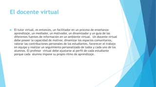  El tutor virtual, es entonces, un facilitador en un proceso de enseñanza-
aprendizaje, un mediador, un motivador, un dinamizador y un guía de las
diferentes fuentes de información en un ambiente virtual. Un docente virtual
debe poseer la capacidad de motivar, dinamizar los espacios comunitarios,
valorar las contribuciones personales de los estudiantes, favorecer el trabajo
en equipo y realizar un seguimiento personalizado de todos y cada uno de los
alumnos. El profesor virtual debe ajustarse al perfil de cada estudiante
porque cada alumno impone su propio ritmo de aprendizaje.
El docente virtual
 