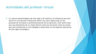  La ruptura epistemológica de este siglo y de milenio y la influencia que esta
ejerce en la evolución intelectual tienen una clara repercusión en los
procesos de formación y profesionalización de los docentes. Este hecho hace
que nos planteemos de un modo distinto tanto las funciones como las tareas
que este profesional se verá obligado a desarrollar en los espacios educativos
de este siglo tecnológico.
Actividades del profesor virtual
 