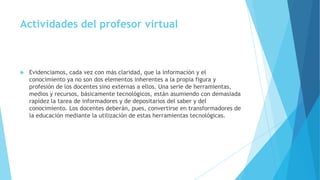  Evidenciamos, cada vez con más claridad, que la información y el
conocimiento ya no son dos elementos inherentes a la propia figura y
profesión de los docentes sino externas a ellos. Una serie de herramientas,
medios y recursos, básicamente tecnológicos, están asumiendo con demasiada
rapidez la tarea de informadores y de depositarios del saber y del
conocimiento. Los docentes deberán, pues, convertirse en transformadores de
la educación mediante la utilización de estas herramientas tecnológicas.
Actividades del profesor virtual
 