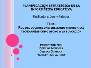 TEMA:
ROL DEL DOCENTE UNIVERSITARIO FRENTE A LAS
TECNOLOGÍAS COMO APOYO A LA EDUCACIÓN
PRESENTADO POR:
DEISI DE MENDOZA
JESSIKA GONDOLA
YAMILETH DE LA ROSA
PLANIFICACIÓN ESTRATÉGICA DE LA
INFORMÁTICA EDUCATIVA
Facilitadora: Jenny Palacios
 