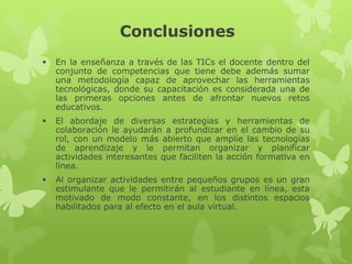 Conclusiones
 En la enseñanza a través de las TICs el docente dentro del
conjunto de competencias que tiene debe además sumar
una metodología capaz de aprovechar las herramientas
tecnológicas, donde su capacitación es considerada una de
las primeras opciones antes de afrontar nuevos retos
educativos.
 El abordaje de diversas estrategias y herramientas de
colaboración le ayudarán a profundizar en el cambio de su
rol, con un modelo más abierto que amplíe las tecnologías
de aprendizaje y le permitan organizar y planificar
actividades interesantes que faciliten la acción formativa en
línea.
 Al organizar actividades entre pequeños grupos es un gran
estimulante que le permitirán al estudiante en línea, esta
motivado de modo constante, en los distintos espacios
habilitados para al efecto en el aula virtual.
 