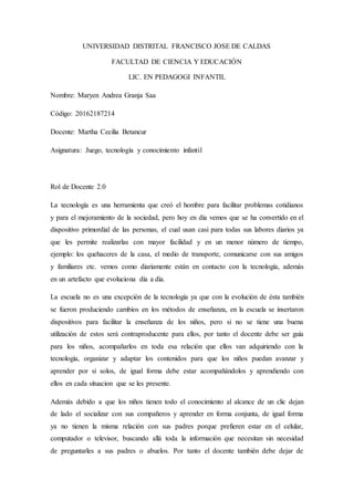 UNIVERSIDAD DISTRITAL FRANCISCO JOSE DE CALDAS
FACULTAD DE CIENCIA Y EDUCACIÓN
LIC. EN PEDAGOGI INFANTIL
Nombre: Maryen Andrea Granja Saa
Código: 20162187214
Docente: Martha Cecilia Betancur
Asignatura: Juego, tecnología y conocimiento infantil
Rol de Docente 2.0
La tecnología es una herramienta que creó el hombre para facilitar problemas cotidianos
y para el mejoramiento de la sociedad, pero hoy en día vemos que se ha convertido en el
dispositivo primordial de las personas, el cual usan casi para todas sus labores diarios ya
que les permite realizarlas con mayor facilidad y en un menor número de tiempo,
ejemplo: los quehaceres de la casa, el medio de transporte, comunicarse con sus amigos
y familiares etc. vemos como diariamente están en contacto con la tecnología, además
en un artefacto que evoluciona día a día.
La escuela no es una excepción de la tecnología ya que con la evolución de ésta también
se fueron produciendo cambios en los métodos de enseñanza, en la escuela se insertaron
dispositivos para facilitar la enseñanza de los niños, pero si no se tiene una buena
utilización de estos será contraproducente para ellos, por tanto el docente debe ser guía
para los niños, acompañarlos en toda esa relación que ellos van adquiriendo con la
tecnología, organizar y adaptar los contenidos para que los niños puedan avanzar y
aprender por si solos, de igual forma debe estar acompañándolos y aprendiendo con
ellos en cada situacion que se les presente.
Además debido a que los niños tienen todo el conocimiento al alcance de un clic dejan
de lado el socializar con sus compañeros y aprender en forma conjunta, de igual forma
ya no tienen la misma relación con sus padres porque prefieren estar en el celular,
computador o televisor, buscando allá toda la información que necesitan sin necesidad
de preguntarles a sus padres o abuelos. Por tanto el docente también debe dejar de
 