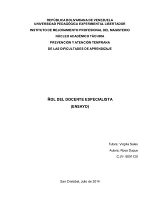 REPÚBLICA BOLIVARIANA DE VENEZUELA
UNIVERSIDAD PEDAGÓGICA EXPERIMENTAL LIBERTADOR
INSTITUTO DE MEJORAMIENTO PROFESIONAL DEL MAGISTERIO
NÚCLEO ACADÉMICO TÁCHIRA
PREVENCIÓN Y ATENCIÓN TEMPRANA
DE LAS DIFICULTADES DE APRENDIZAJE
ROL DEL DOCENTE ESPECIALISTA
(ENSAYO)
Tutora; Virgilia Salas
Autora; Rosa Duque
C.I.V- 8091120
San Cristóbal, Julio de 2014
 