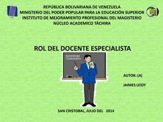 REPÚBLICA BOLIVARIANA DE VENEZUELA
MINISTERIO DEL PODER POPULAR PARA LA EDUCACIÓN SUPERIOR
INSTITUTO DE MEJORAMIENTO PROFESIONAL DEL MAGISTERIO
NÚCLEO ACADEMICO TÁCHIRA
ROL DEL DOCENTE ESPECIALISTA
JAIMES LEIDY
AUTOR: (A)
SAN CRISTOBAL, JULIO DEL 2014
 