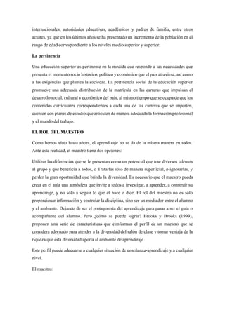 internacionales, autoridades educativas, académicos y padres de familia, entre otros
actores, ya que en los últimos años se ha presentado un incremento de la población en el
rango de edad correspondiente a los niveles medio superior y superior.
La pertinencia
Una educación superior es pertinente en la medida que responde a las necesidades que
presenta el momento socio histórico, político y económico que el país atraviesa, así como
a las exigencias que plantea la sociedad. La pertinencia social de la educación superior
promueve una adecuada distribución de la matrícula en las carreras que impulsan el
desarrollo social, cultural y económico del país, al mismo tiempo que se ocupa de que los
contenidos curriculares correspondientes a cada una de las carreras que se imparten,
cuenten con planes de estudio que articulen de manera adecuada la formación profesional
y el mundo del trabajo.
EL ROL DEL MAESTRO
Como hemos visto hasta ahora, el aprendizaje no se da de la misma manera en todos.
Ante esta realidad, el maestro tiene dos opciones:
Utilizar las diferencias que se le presentan como un potencial que trae diversos talentos
al grupo y que beneficia a todos, o Tratarlas sólo de manera superficial, o ignorarlas, y
perder la gran oportunidad que brinda la diversidad. Es necesario que el maestro pueda
crear en el aula una atmósfera que invite a todos a investigar, a aprender, a construir su
aprendizaje, y no sólo a seguir lo que él hace o dice. El rol del maestro no es sólo
proporcionar información y controlar la disciplina, sino ser un mediador entre el alumno
y el ambiente. Dejando de ser el protagonista del aprendizaje para pasar a ser el guía o
acompañante del alumno. Pero ¿cómo se puede lograr? Brooks y Brooks (1999),
proponen una serie de características que conforman el perfil de un maestro que se
considera adecuado para atender a la diversidad del salón de clase y tomar ventaja de la
riqueza que esta diversidad aporta al ambiente de aprendizaje.
Este perfil puede adecuarse a cualquier situación de enseñanza-aprendizaje y a cualquier
nivel.
El maestro:
 