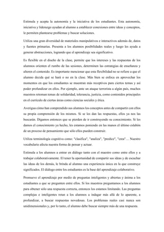 Estimula y acepta la autonomía y la iniciativa de los estudiantes. Esta autonomía,
iniciativa y liderazgo ayudan al alumno a establecer conexiones entre ideas y conceptos,
le permiten plantearse problemas y buscar soluciones.
Utiliza una gran diversidad de materiales manipulativos e interactivos además de, datos
y fuentes primarias. Presenta a los alumnos posibilidades reales y luego les ayuda a
generar abstracciones, logrando que el aprendizaje sea significativo.
Es flexible en el diseño de la clase, permite que los intereses y las respuestas de los
alumnos orienten el rumbo de las sesiones, determinen las estrategias de enseñanza y
alteren el contenido. Es importante mencionar que esta flexibilidad no se refiere a que el
alumno decida qué se hará o no en la clase. Más bien se enfoca en aprovechar los
momentos en que los estudiantes se muestran más receptivos para ciertos temas y así
poder profundizar en ellos. Por ejemplo, ante un ataque terrorista a algún país, muchos
maestros retoman temas de solidaridad, tolerancia, justicia, como contenidos principales
en el currículo de ciertas áreas como ciencias sociales y ética.
Averigua cómo han comprendido sus alumnos los conceptos antes de compartir con ellos
su propia comprensión de los mismos. Si se les dan las respuestas, ellos ya nos las
buscarán. Digamos entonces que se pierden de ir construyendo su conocimiento. Si les
damos el conocimiento ya hecho, les estamos poniendo en las manos el último eslabón
de un proceso de pensamiento que sólo ellos pueden construir.
Utiliza terminología cognitiva como: "clasifica", "analiza", "predice", "crea"… Nuestro
vocabulario afecta nuestra forma de pensar y actuar.
Estimula a los alumnos a entrar en diálogo tanto con el maestro como entre ellos y a
trabajar colaborativamente. El tener la oportunidad de compartir sus ideas y de escuchar
las ideas de los demás, le brinda al alumno una experiencia única en la que construye
significados. El diálogo entre los estudiantes es la base del aprendizaje colaborativo.
Promueve el aprendizaje por medio de preguntas inteligentes y abiertas y ánima a los
estudiantes a que se pregunten entre ellos. Si los maestros preguntamos a los alumnos
para obtener sólo una respuesta correcta, entonces los estamos limitando. Las preguntas
complejas e inteligentes retan a los alumnos a indagar más allá de lo aparente, a
profundizar, a buscar respuestas novedosas. Los problemas reales casi nunca son
unidimensionales y, por lo tanto, el alumno debe buscar siempre más de una respuesta.
 