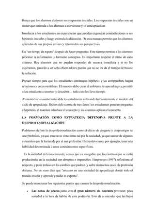 Busca que los alumnos elaboren sus respuestas iniciales. Las respuestas iniciales son un
motor que estimula a los alumnos a estructurar y re conceptualizar.
Involucra a los estudiantes en experiencias que pueden engendrar contradicciones a sus
hipótesis iniciales y luego estimula la discusión. De esta manera permite que los alumnos
aprendan de sus propios errores y reformulen sus perspectivas.
Da "un tiempo de espera" después de hacer preguntas. Este tiempo permite a los alumnos
procesar la información y formular conceptos. Es importante respetar el ritmo de cada
alumno. Hay alumnos que no pueden responder de manera inmediata y si no los
esperamos, pasarán a ser sólo observadores puesto que no se les da el tiempo de buscar
la solución.
Provee tiempo para que los estudiantes construyan hipótesis y las comprueben, hagan
relaciones y creen metáforas. El maestro debe crear el ambiente de aprendizaje y permitir
a los estudiantes construir y descubrir… todo esto les lleva tiempo.
Alimenta la curiosidad natural de los estudiantes utilizando frecuentemente el modelo del
ciclo de aprendizaje. Dicho ciclo consta de tres fases: los estudiantes generan preguntas
e hipótesis, el maestro introduce el concepto y los alumnos aplican el concepto.
LA FORMACIÓN COMO ESTRATEGIA DEFENSIVA FRENTE A LA
DESPROFESIONALIZACIÓN
Podríamos definir la desprofesionalización como el efecto de desgaste y desprestigio de
una profesión, ya que esta no es vista como tal por la sociedad, ya que carece de algunos
elementos que la harían de por sí una profesión. Elementos como, por ejemplo, tener una
habilidad determinada o unos conocimientos específicos.
En la sociedad del conocimiento, vemos que es innegable que los cambios que se están
produciendo en la sociedad son abruptos e imparables. Hargreaves (1997) reflexiona al
respecto, y pone énfasis en los cambios que padece (y sufre en muchos casos) la profesión
docente. No en vano dice que "estamos en una sociedad de aprendizaje donde todo el
mundo enseña y aprende y nadie es experto".
Se puede mencionar los siguientes puntos que causan la desprofesionalización.
• Las notas de acceso junto con el gran número de docentes provocan poca
seriedad a la hora de hablar de esta profesión. Esto da a entender que las bajas
 