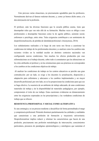 Esto provoca varias situaciones, no precisamente agradables para los profesores.
Normalmente derivan al famoso malestar docente, y, como ya hemos dicho antes, a la
desvalorización de la profesión.
El profesor, ante las diversas funciones que la escuela pública asume, tiene que
desempeñar roles que van más allá de su formación. Muchas veces se obliga a esos
profesionales a desempeñar funciones como la de agente público, asistente social,
enfermero o psicólogo, entre otras. Tales exigencias contribuyen a un sentimiento de
desprofesionalización, de pérdida de identidad profesional. (Anonymous, 2014)
Los señalamientos realizados a lo largo de este texto nos llevan a cuestionar las
condiciones de trabajo de los profesionales docentes y a analizar como los cambios más
recientes vividos en la realidad escolar en distintos contextos nacionales van
configurando nuevas condiciones. Son muchos los efectos producidos por esas
reformulaciones en el trabajo docente, sobre todo si constatamos que las alteraciones en
los roles atribuidos al profesor y en las orientaciones para sus prácticas no corresponden
a los cambios en las condiciones objetivas de trabajo.
Al analizar las condiciones de trabajo en los centros educativos se percibe una gran
contradicción: por un lado, se exige a los docentes la actualización, disposición y
adaptación para enfrentarse y adecuarse a los cambios implementados y un mayor
desarrollo profesional; por otro lado, no se les proporcionan las condiciones para que eso
se haga efectivo. La ausencia de un ambiente de trabajo adecuado, de unas condiciones
materiales de trabajo y de la disponibilidad de materiales pedagógicos, por ejemplo,
comprometen el éxito de ese trabajo. Estas cuestiones evidencian un distanciamiento
entre las exigencias expresadas en las prescripciones y las verdaderas condiciones de
trabajo que se ofrecen.
RESISTENCIA PROFESIONAL Y SOCIAL COMO ALTERNATIVA
Es una estrategia y es un proceso tendiente a descalificar de forma premeditada el rango
y competencia profesional. Pretende disminuir paulatinamente las calidades y cualidades
que caracterizan a una profesión de formación y trayectoria universitaria.
Desprofesionalizar implica reducir y eliminar las características que hacen de una
profesión, precisamente una profesión metodologías de intervención, conocimientos
particulares, presencia de paradigmas epistemológicos y ontológicos que sustentan el
 