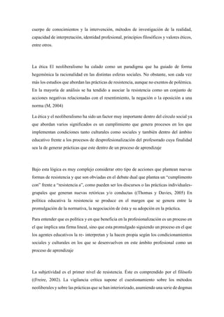 cuerpo de conocimientos y la intervención, métodos de investigación de la realidad,
capacidad de interpretación, identidad profesional, principios filosóficos y valores éticos,
entre otros.
La ética El neoliberalismo ha calado como un paradigma que ha guiado de forma
hegemónica la racionalidad en las distintas esferas sociales. No obstante, son cada vez
más los estudios que abordan las prácticas de resistencia, aunque no exentos de polémica.
En la mayoría de análisis se ha tendido a asociar la resistencia como un conjunto de
acciones negativas relacionadas con el resentimiento, la negación o la oposición a una
norma (M, 2004)
La ética y el neoliberalismo ha sido un factor muy importante dentro del círculo social ya
que abordan varios significados es un cumplimiento que genera procesos en los que
implementan condiciones tanto culturales como sociales y también dentro del ámbito
educativo frente a los procesos de desprofesionalización del profesorado cuya finalidad
sea la de generar prácticas que este dentro de un proceso de aprendizaje
Bajo esta lógica es muy complejo considerar otro tipo de acciones que plantean nuevas
formas de resistencia y que son obviadas en el debate dual que plantea un “cumplimento
con” frente a “resistencia a”, como pueden ser los discursos o las prácticas individuales-
grupales que generan nuevas retóricas y/o conductas ((Thomas y Davies, 2005) En
política educativa la resistencia se produce en el margen que se genera entre la
promulgación de la normativa, la negociación de ésta y su adopción en la práctica.
Para entender que es política y en que beneficia en la profesionalización es un proceso en
el que implica una firma lineal, sino que esta promulgado siguiendo un proceso en el que
los agentes educativos la re- interpretan y la hacen propia según los condicionamientos
sociales y culturales en los que se desenvuelven en este ámbito profesional como un
proceso de aprendizaje
La subjetividad es el primer nivel de resistencia. Éste es comprendido por el filósofo
((Freire, 2002). La vigilancia crítica supone el cuestionamiento sobre los métodos
neoliberales y sobre las prácticas que se han interiorizado, asumiendo una serie de dogmas
 