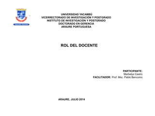 ROL DEL DOCENTE
UNIVERSIDAD YACAMBÚ
VICERRECTORADO DE INVESTIGACIÓN Y POSTGRADO
INSTITUTO DE INVESTIGACIÓN Y POSTGRADO
DOCTORADO EN GERENCIA
ARAURE PORTUGUESA
ARAURE, JULIO 2014
PARTICIPANTE:
Marbelys Castro
FACILITADOR: Prof. Msc. Pablo Bencomo
 
