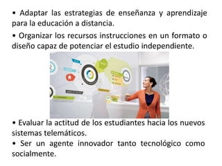 • Adaptar las estrategias de enseñanza y aprendizaje
para la educación a distancia.
• Organizar los recursos instrucciones en un formato o
diseño capaz de potenciar el estudio independiente.
• Evaluar la actitud de los estudiantes hacia los nuevos
sistemas telemáticos.
• Ser un agente innovador tanto tecnológico como
socialmente.
 