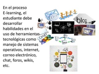 En el proceso
E-learning, el
estudiante debe
desarrollar
habilidades en el
uso de herramientas
tecnológicas como
manejo de sistemas
operativos, internet,
correo electrónico,
chat, foros, wikis,
etc.
 