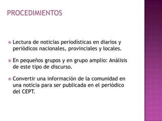 PROCEDIMIENTOSLectura de noticias periodísticas en diarios y periódicos nacionales, provinciales y locales.En pequeños grupos y en grupo amplio: Análisis de este tipo de discurso.Convertir una información de la comunidad en una noticia para ser publicada en el periódico del CEPT.
