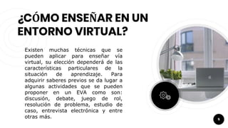 ¿CÓMO ENSEÑAR EN UN
ENTORNO VIRTUAL?
Existen muchas técnicas que se
pueden aplicar para enseñar vía
virtual, su elección dependerá de las
características particulares de la
situación de aprendizaje. Para
adquirir saberes previos se da lugar a
algunas actividades que se pueden
proponer en un EVA como son:
discusión, debate, juego de rol,
resolución de problema, estudio de
caso, entrevista electrónica y entre
otras más. 5
 