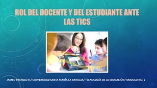 ROL DEL DOCENTE Y DEL ESTUDIANTE ANTE
LAS TICS
JAMED PACHECO R./ UNIVERSIDAD SANTA MARÍA LA ANTIGUA/ TECNOLOGÍA DE LA EDUCACIÓN/ MODULO NO. 2
 
