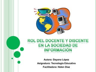 Rol del docente y discente en la sociedad de información  Autora: Dayana López Asignatura: Tecnología Educativa Facilitadora: Helen Díaz 