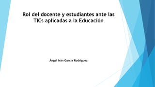 Rol del docente y estudiantes ante las
TICs aplicadas a la Educación
Ángel Iván García Rodríguez
 