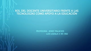 ROL DEL DOCENTE UNIVERSITARIO FRENTE A LAS
TECNOLOGÍAS COMO APOYO A LA EDUCACIÓN
PROFESORA: JENNY PALACIOS
LUIS LOZALA 3-95-992
 