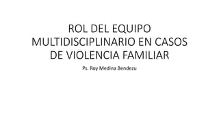ROL DEL EQUIPO
MULTIDISCIPLINARIO EN CASOS
DE VIOLENCIA FAMILIAR
Ps. Roy Medina Bendezu
 