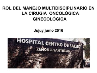 ROL DEL MANEJO MULTIDISCIPLINARIO EN
LA CIRUGÍA ONCOLÓGICA
GINECOLÓGICA
Jujuy junio 2016
 