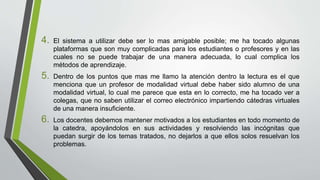 4. El sistema a utilizar debe ser lo mas amigable posible; me ha tocado algunas
plataformas que son muy complicadas para los estudiantes o profesores y en las
cuales no se puede trabajar de una manera adecuada, lo cual complica los
métodos de aprendizaje.
5. Dentro de los puntos que mas me llamo la atención dentro la lectura es el que
menciona que un profesor de modalidad virtual debe haber sido alumno de una
modalidad virtual, lo cual me parece que esta en lo correcto, me ha tocado ver a
colegas, que no saben utilizar el correo electrónico impartiendo cátedras virtuales
de una manera insuficiente.
6. Los docentes debemos mantener motivados a los estudiantes en todo momento de
la catedra, apoyándolos en sus actividades y resolviendo las incógnitas que
puedan surgir de los temas tratados, no dejarlos a que ellos solos resuelvan los
problemas.
 