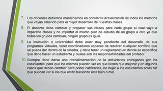 7. Los docentes debemos mantenernos en constante actualización de todos los métodos
que vayan saliendo para el mejor desarrollo de nuestras clases.
8. El docente debe cambiar y preparar sus clases para cada grupo el cual vaya a
impartirle clases y no importar el mismo plan de estudio de un grupo a otro ya que
todos los grupos cambian, ningún grupo es igual.
9. La institución o universidad debe estar muy pendiente del desarrollo de sus
programas virtuales, tener coordinadores capaces de resolver cualquier conflicto que
se pueda dar dentro de la catedra, y debe tener un reglamento en donde se especifica
que debe hacer un estudiante y cuales son las responsabilidades del profesor.
10.Siempre debe darse una retroalimentación de la actividades entregadas por los
estudiantes, para que los mismos puedan ver en que tienen que mejorar y en algunos
casos que deben cambiar para poder calificarles, no dejar a los estudiantes solos sin
que puedan ver si los que están haciendo esta bien o mal.
 
