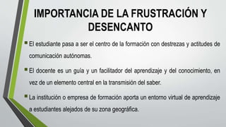 IMPORTANCIA DE LA FRUSTRACIÓN Y
DESENCANTO
El estudiante pasa a ser el centro de la formación con destrezas y actitudes de
comunicación autónomas.
El docente es un guía y un facilitador del aprendizaje y del conocimiento, en
vez de un elemento central en la transmisión del saber.
La institución o empresa de formación aporta un entorno virtual de aprendizaje
a estudiantes alejados de su zona geográfica.
 
