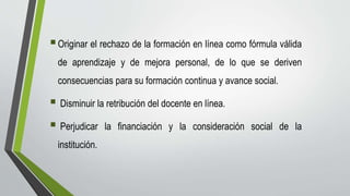 Originar el rechazo de la formación en línea como fórmula válida
de aprendizaje y de mejora personal, de lo que se deriven
consecuencias para su formación continua y avance social.
 Disminuir la retribución del docente en línea.
 Perjudicar la financiación y la consideración social de la
institución.
 
