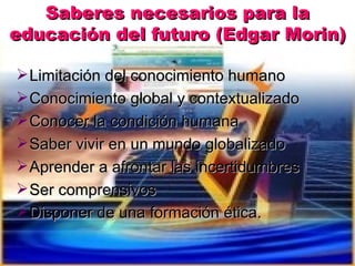 Saberes necesarios para la
educación del futuro (Edgar Morin)

 Limitación del conocimiento humano
 Conocimiento global ...