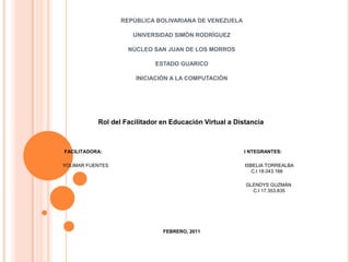 REPÙBLICA BOLIVARIANA DE VENEZUELA UNIVERSIDAD SIMÒN RODRÌGUEZ NÙCLEO SAN JUAN DE LOS MORROS ESTADO GUARICO INICIACIÒN A LA COMPUTACIÒN   Rol del Facilitador en Educación Virtual a Distancia     FACILITADORA:                                                                                                          I NTEGRANTES: YOLIMAR FUENTES                                                                                                      ISBELIA TORREALBA                                                                                              					          C.I 18.043.166 GLENDYS GUZMÁN                                                                                                                                                                                                                           			                                                                C.I 17.353.835  FEBRERO, 2011 
