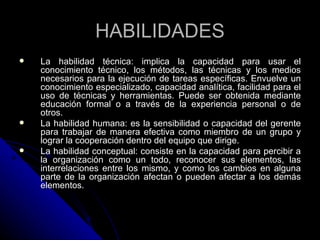 HABILIDADES La habilidad técnica: implica la capacidad para usar el conocimiento técnico, los métodos, las técnicas y los medios necesarios para la ejecución de tareas específicas. Envuelve un conocimiento especializado, capacidad analítica, facilidad para el uso de técnicas y herramientas. Puede ser obtenida mediante educación formal o a través de la experiencia personal o de otros.  La habilidad humana: es la sensibilidad o capacidad del gerente para trabajar de manera efectiva como miembro de un grupo y lograr la cooperación dentro del equipo que dirige.  La habilidad conceptual: consiste en la capacidad para percibir a la organización como un todo, reconocer sus elementos, las interrelaciones entre los mismo, y como los cambios en alguna parte de la organización afectan o pueden afectar a los demás elementos.  