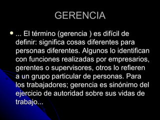 GERENCIA ... El término (gerencia ) es difícil de definir: significa cosas diferentes para personas diferentes. Algunos lo identifican con funciones realizadas por empresarios, gerentes o supervisores, otros lo refieren a un grupo particular de personas. Para los trabajadores; gerencia es sinónimo del ejercicio de autoridad sobre sus vidas de trabajo...  