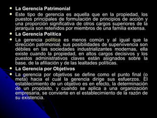 La Gerencia Patrimonial Este tipo de gerencia es aquella que en la propiedad, los puestos principales de formulación de principios de acción y una proporción significativa de otros cargos superiores de la jerarquía son retenidos por miembros de una familia extensa. La Gerencia Política La gerencia  política  es menos común y al igual que la dirección patrimonial, sus posibilidades de supervivencia son débiles en las sociedades industrializantes modernas, ella existe cuando la propiedad, en altos cargos decisivos y los puestos administrativos claves están asignados sobre la base. de la afiliación y de las lealtades políticas. La Gerencia por Objetivos La gerencia por objetivos se define como el punto final (o meta) hacia el cual la gerencia dirige sus esfuerzos. El establecimiento de un objetivo es en efecto, la determinación de un propósito, y cuando se aplica a una organización empresaria, se convierte en el establecimiento de la razón de su existencia.  