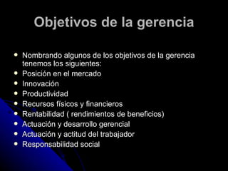 Objetivos de la gerencia Nombrando algunos de los objetivos de la gerencia tenemos los siguientes: Posición en el mercado  Innovación  Productividad  Recursos físicos y financieros  Rentabilidad ( rendimientos de beneficios)  Actuación y desarrollo gerencial  Actuación y actitud del trabajador  Responsabilidad social  