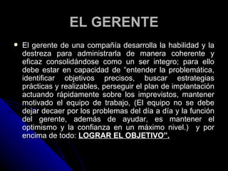EL GERENTE El gerente de una compañía desarrolla la habilidad y la destreza para administrarla de manera coherente y eficaz consolidándose como un ser integro; para ello debe estar en capacidad de “ entender la problemática, identificar objetivos precisos, buscar estrategias prácticas y realizables, perseguir el plan de implantación actuando rápidamente sobre los imprevistos, mantener motivado el equipo de trabajo, (El equipo no se debe dejar decaer por los problemas del día a día y la función del gerente, además de ayudar, es mantener el optimismo y la confianza en un máximo nivel.)  y por encima de todo:  LOGRAR EL OBJETIVO”. 