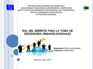 REPÚBLICA BOLIVARIANA DE VENEZUELA
UNIVERSIDAD PEDAGÓGICA EXPERIMENTAL LIBERTADOR
INSTITUTO DE MEJORAMIENTO PROFESIONAL DEL MAGISTERIO
NUCLEO ACADEMICO PORTUGUESA
EXTENCION GUANARE
ROL DEL GERENTE PARA LA TOMA DE
DECISIONES ORGANIZACIONALES
Maestrante: Pedro José Morales
Profesora: Félida Pernia
Guanare, mayo 2015
 