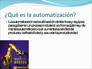 ¿Qué es la automatización? La automatización es la utilización de técnicas y equipos para gobernar un proceso industrial en forma óptima y de manera automática lo cual aumenta la calidad del producto, la flexibilidad y a su vez la productividad. 