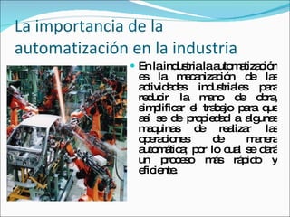 La importancia de la automatización en la industria En la industria la automatización es la mecanización de las actividades industriales para reducir la mano de obra, simplificar el trabajo para que así se de propiedad a algunas maquinas de realizar las operaciones de manera automática; por lo cual se dará un proceso más rápido y eficiente. 