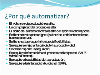 ¿Por qué automatizar? El volumen de producción es alto. La complejidad del proceso es alta. El costo de la mano de obra es alto o disponibilidad es poca. Se tienen tareas poco dignas (rutinarias, ambiente nocivo o fuerza excesiva). Se tienen altos requerimientos de flexibilidad. Se requiere mejorar la calidad y la productividad. Se desea mejorar la seguridad. Se requiere información del proceso en tiempo real (WIP-Work In Process). Se requiere trazabilidad de la producción. Se requiere la integración funcional (ERP). 