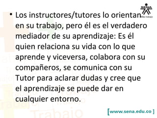 • Los instructores/tutores lo orientan
en su trabajo, pero él es el verdadero
mediador de su aprendizaje: Es él
quien relaciona su vida con lo que
aprende y viceversa, colabora con su
compañeros, se comunica con su
Tutor para aclarar dudas y cree que
el aprendizaje se puede dar en
cualquier entorno.
 