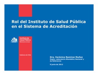 Rol del Instituto de Salud Pública
en el Sistema de Acreditación




                 Dra. Verónica Ramírez Muñoz
                 Depto. Laboratorio Biomédico Nacional y
                 de Referencia

                 9 junio de 2012
 